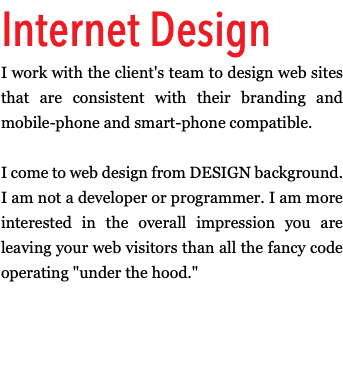 Internet Design I work with the client's team to design web sites that are consistent with their branding and mobile-phone and smart-phone compatible. I come to web design from DESIGN background. I am not a developer or programmer. I am more interested in the overall impression you are leaving your web visitors than all the fancy code operating "under the hood."