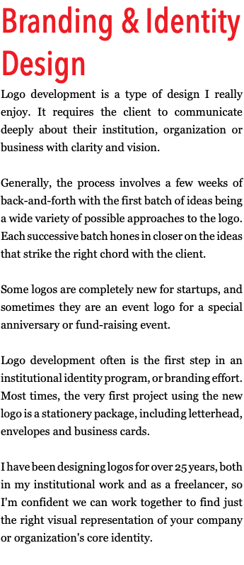 Branding & Identity Design Logo development is a type of design I really enjoy. It requires the client to communicate deeply about their institution, organization or business with clarity and vision. Generally, the process involves a few weeks of back-and-forth with the first batch of ideas being a wide variety of possible approaches to the logo. Each successive batch hones in closer on the ideas that strike the right chord with the client. Some logos are completely new for startups, and sometimes they are an event logo for a special anniversary or fund-raising event. Logo development often is the first step in an institutional identity program, or branding effort. Most times, the very first project using the new logo is a stationery package, including letterhead, envelopes and business cards. I have been designing logos for over 25 years, both in my institutional work and as a freelancer, so I'm confident we can work together to find just the right visual representation of your company or organization's core identity.